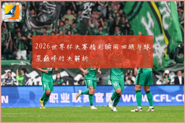 2026世界杯决赛精彩瞬间回顾与球星巅峰对决解析