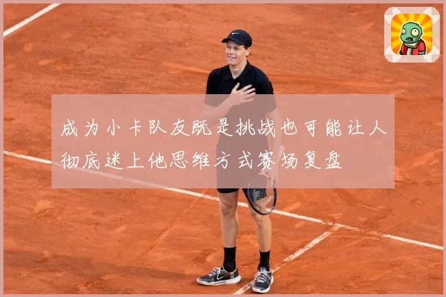 成为小卡队友既是挑战也可能让人彻底迷上他思维方式赛场复盘
