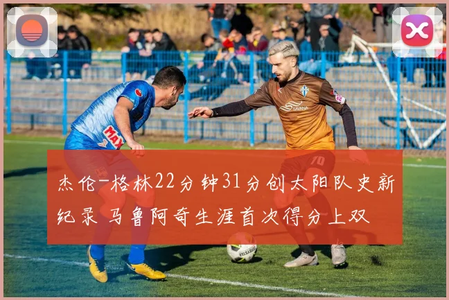 杰伦-格林22分钟31分创太阳队史新纪录 马鲁阿奇生涯首次得分上双