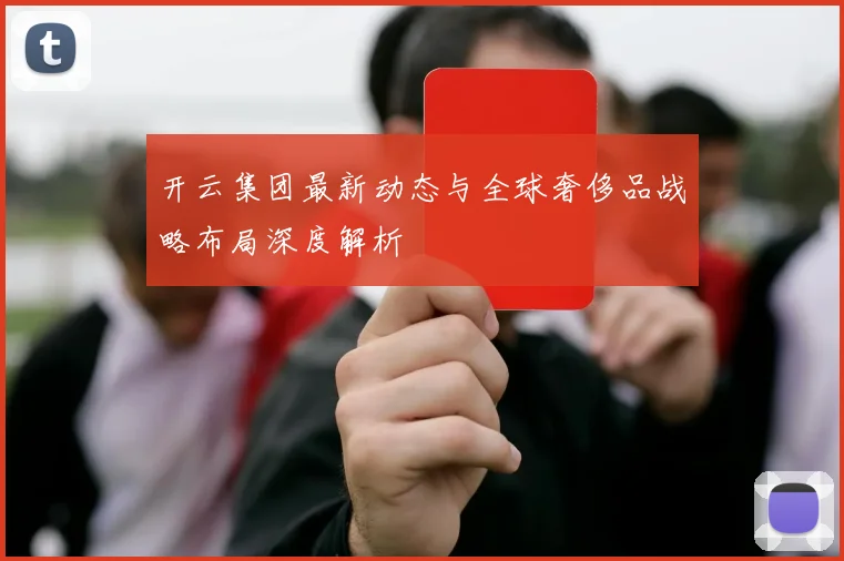 开云集团最新动态与全球奢侈品战略布局深度解析