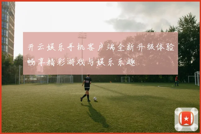 开云娱乐手机客户端全新升级体验畅享精彩游戏与娱乐乐趣