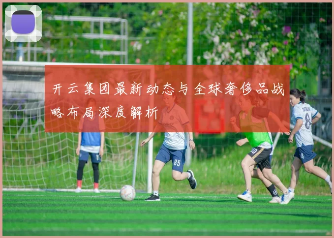 开云集团最新动态与全球奢侈品战略布局深度解析