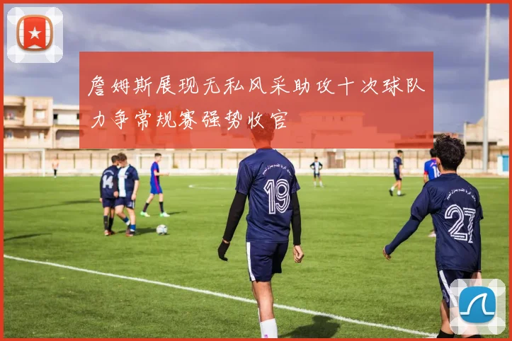 詹姆斯展现无私风采助攻十次球队力争常规赛强势收官