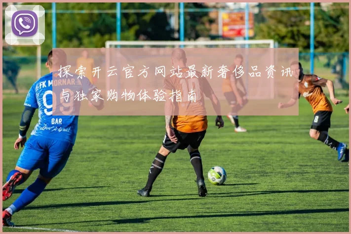 探索开云官方网站最新奢侈品资讯与独家购物体验指南