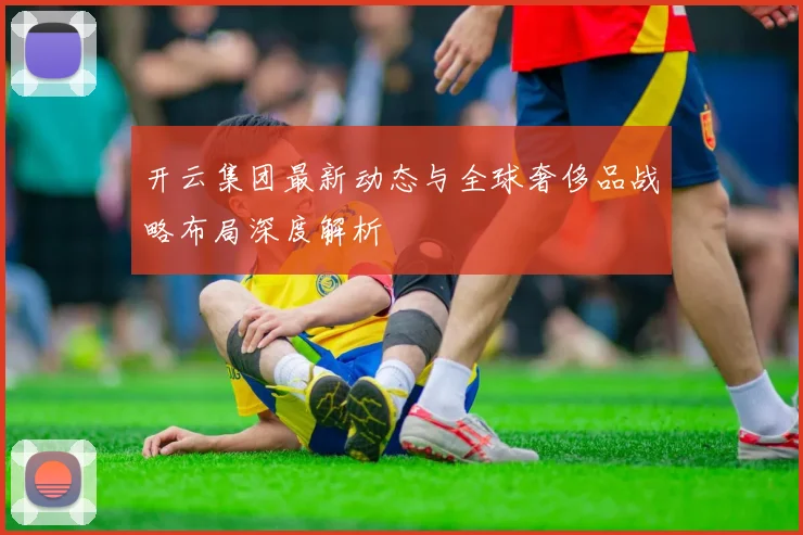 开云集团最新动态与全球奢侈品战略布局深度解析