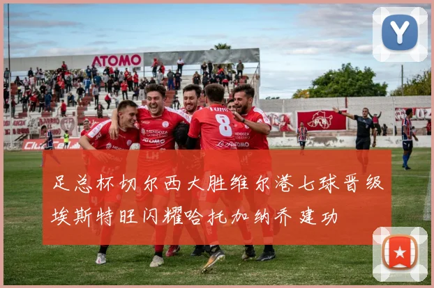 足总杯切尔西大胜维尔港七球晋级埃斯特旺闪耀哈托加纳乔建功