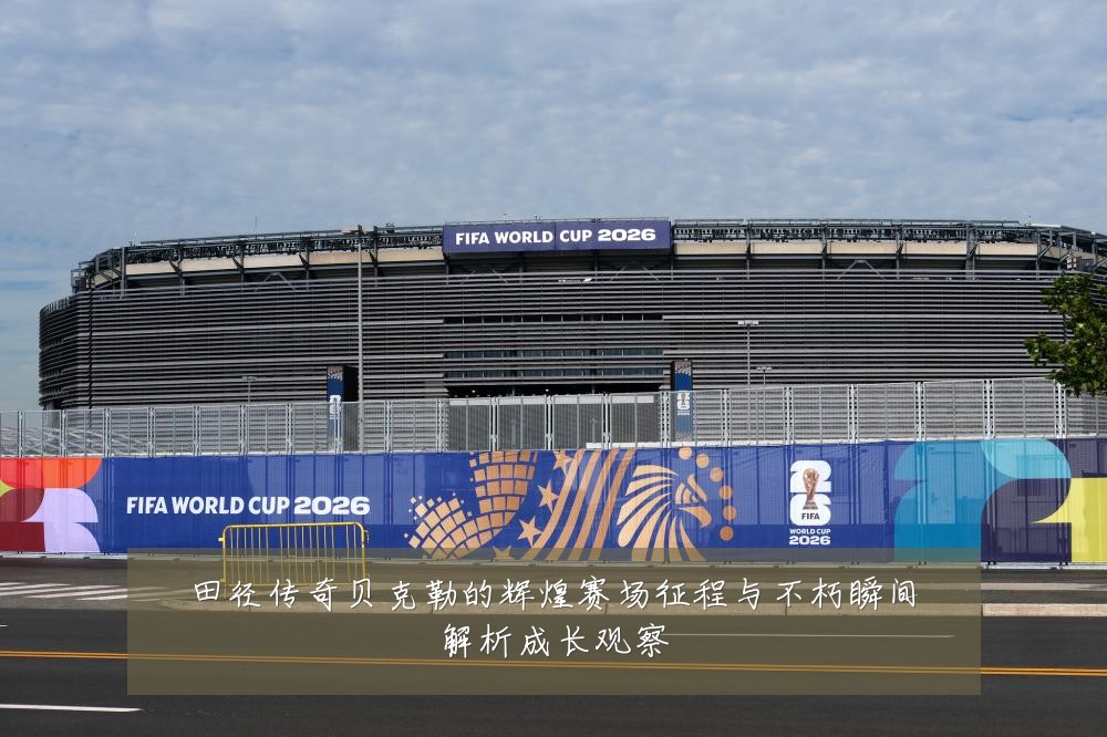田径传奇贝克勒的辉煌赛场征程与不朽瞬间解析成长观察