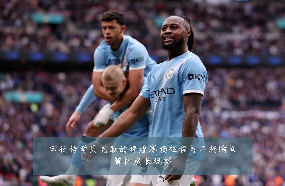 田径传奇贝克勒的辉煌赛场征程与不朽瞬间解析成长观察